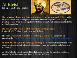 Al Idrisi
(1099-1166, Ceuta –Spain)
He collected plants and data not reported earlier and added this to the
subject of botany, with special reference to medicinal plants. Thus, a large
number of new drugs plants together with their evaluation became available to the
medical practitioners.
He has given the names of the drugs in six languages:
Syriac, Greek, Persian, Hindi, Latin and Berber.
His book: ‘Nuzhat al-Mushtaq fi Ikhtiraq al-Afaq,’ is a geographical
encyclopedia (The Delight of Him Who Desires to Journey Through the Climates)
In 1166 Al-Idrisi, built a large global map He meticulously recorded on it the
seven continents with trade routes, lakes and rivers, major cities, and plains and
mountains.
Al-Idrisi’s books were translated into Latin and became the standard books on
geography for three centuries, both in the east and west.
 