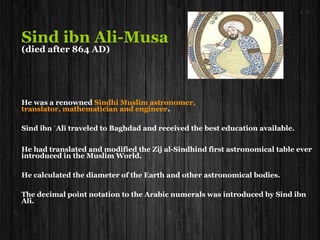 Sind ibn Ali-Musa
Died after 864
He was a renowned Sindhi Muslim astronomer, translator,
mathematician and engineer.
Sind ibn Alī traveled to Baghdad and received the best educationʿ
available.
He had translated and modified the Zij al-Sindhind first astronomical
table ever introduced in the Muslim World.
He calculated the Diameter of the Earth and other astronomical bodies.
The Decimal point notation to the Arabic numerals was introduced by
Sind ibn Ali.
 