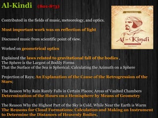 Al-KindiAl-Kindi (801-873)(801-873)
Contributed in the fields of music, meteorology, and optics.Contributed in the fields of music, meteorology, and optics.
Most important work was on reflection of light
Discussed music from scientific point of view.Discussed music from scientific point of view.
Worked onWorked on geometrical optics
Explained theExplained the laws related to gravitational fall of the bodies ,
The Sphere is the Largest of Bodily FormsThe Sphere is the Largest of Bodily Forms
That the Surface of the Sea is Spherical; Calculating the Azimuth on a SphereThat the Surface of the Sea is Spherical; Calculating the Azimuth on a Sphere
Projection of Rays;Projection of Rays; An Explanation of the Cause of the Retrogression of the
Stars;
The Reason Why Rain Rarely Falls in Certain Places; Areas of Vaulted ChambersThe Reason Why Rain Rarely Falls in Certain Places; Areas of Vaulted Chambers
Determination of the Hours on a Hemisphere by Means of Geometry
The Reason Why the Highest Part of the Sky is Cold, While Near the Earth is WarmThe Reason Why the Highest Part of the Sky is Cold, While Near the Earth is Warm
The Reasons for Cloud Formations; Calculation and Making an Instrument
to Determine the Distances of Heavenly Bodies,
 
