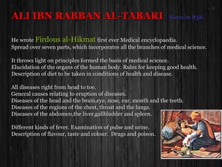 ALI IBN RABBAN AL-TABARIALI IBN RABBAN AL-TABARI Born in 838 .Born in 838 .
He wroteHe wrote Firdous al-HikmatFirdous al-Hikmat first ever Medical encyclopaedia.first ever Medical encyclopaedia.
Spread over seven parts, which incorporates all the branches of medical science.Spread over seven parts, which incorporates all the branches of medical science.
It throws light on principles formed the basis of medical science.It throws light on principles formed the basis of medical science.
Elucidation of the organs of the human body. Rules for keeping good health.Elucidation of the organs of the human body. Rules for keeping good health.
Description of diet to be taken in conditions of health and disease.Description of diet to be taken in conditions of health and disease.
All diseases right from head to toe.All diseases right from head to toe.
General causes relating to eruption of diseases.General causes relating to eruption of diseases.
Diseases of the head and the brain,eye, nose, ear, mouth and the teeth.Diseases of the head and the brain,eye, nose, ear, mouth and the teeth.
Diseases of the regions of the chest, throat and the lungs.Diseases of the regions of the chest, throat and the lungs.
Diseases of the abdomen,the liver,gallbladder and spleen.Diseases of the abdomen,the liver,gallbladder and spleen.
Different kinds of fever. Examination of pulse and urine.Different kinds of fever. Examination of pulse and urine.
Description of flavour, taste and colour. Drugs and poison.Description of flavour, taste and colour. Drugs and poison.
 