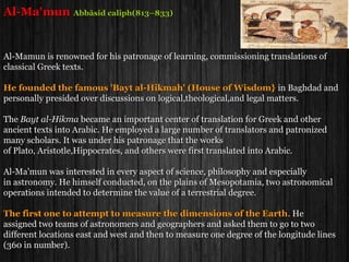 Al-Zarqali (Arzachel)
(1029–1087)
Al-Zarqali was a Spanish Muslim a leading mathematician and astronomer .
He constructed a Flat astrolabe (Safihah) that could be used at any latitude.
He built a Water Clock capable of determining the hours of the day and night.
Al-Zarqali carried out a series of astronomical observations at Toledo and compiled
them in his famous Toledan Tables.
Al-Zarqali corrected Ptolemy's estimate of the length of the Mediterranean Sea from
62 degrees to approximately correct value of 42 degrees.
He proved the motion of the Aphelion relative to the stars. He measured its rate
of motion as 12.04 seconds per year, close to the modern calculation of 11.8 seconds.
Invented an instrument (anequatorium) for computing the position of the planets.
Copernicus in his famous book 'De Revolutionibus Orbium Clestium'
expresses his indebtedness to Al-Zarqali.
 