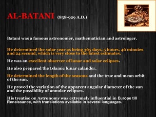 Al-Ma'munAl-Ma'mun Abbāsid caliph(813–833)Abbāsid caliph(813–833)
Al-Mamun is renowned for his patronage of learning, commissioning translations ofAl-Mamun is renowned for his patronage of learning, commissioning translations of
classical Greek texts.classical Greek texts.
He founded the famous 'Bayt al-Hikmah' (House of Wisdom}He founded the famous 'Bayt al-Hikmah' (House of Wisdom} in Baghdad andin Baghdad and
personally presided over discussions on logical,theological,and legal matters.personally presided over discussions on logical,theological,and legal matters.
TheThe Bayt al-HikmaBayt al-Hikma became an important center of translation for Greek and otherbecame an important center of translation for Greek and other
ancient texts into Arabic. He employed a large number of translators and patronizedancient texts into Arabic. He employed a large number of translators and patronized
many scholars. It was under his patronage that the worksmany scholars. It was under his patronage that the works
of Plato, Aristotle,Hippocrates, and others were first translated into Arabic.of Plato, Aristotle,Hippocrates, and others were first translated into Arabic.
Al-Ma'mun was interested in every aspect of science, philosophy and especiallyAl-Ma'mun was interested in every aspect of science, philosophy and especially
in astronomy. He himself conducted, on the plains of Mesopotamia, two astronomicalin astronomy. He himself conducted, on the plains of Mesopotamia, two astronomical
operations intended to determine the value of a terrestrial degree.operations intended to determine the value of a terrestrial degree.
The first one to attempt to measure the dimensions of the EarthThe first one to attempt to measure the dimensions of the Earth..
He assigned two teams of astronomers and geographers and asked them to go to twoHe assigned two teams of astronomers and geographers and asked them to go to two
different locations east and west and then to measure one degree of the longitude linesdifferent locations east and west and then to measure one degree of the longitude lines
(360 in number).(360 in number).
 