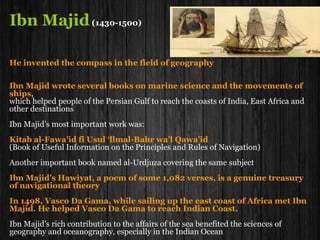 Al-Farghani
Al-Farghani, born in Farghana, Transoxiana (present-day Fergana, Uzbekistan), also
known as Alfraganus in the West and died in Egypt.
He was Muslim astronomer and one of the famous astronomers in 9th century who
involved in the measurement of the diameter of the Earth together with a team of
scientists under the patronage of Al-Mamun and his successors in Baghdad.
He determined the diameter of the earth to be 6,500 miles, and found the
greatest distances and also the diameters of the planets.
His most important work, written between 833 and 857, he wrote
"Elements of Astronomy"
( Kitab fi al-Harakat al-Samawiya wa Jawami Ilm al-Nujum)
the book on celestial motion and thorough science of the stars), written about 833,
a thorough, readable, nonmathematical summary of Ptolemaic astronomy.
This was the book, which circulated in several Latin editions, was widely studied in
Europe from the 12th to the 17th century and exerted great influence upon European
astronomy before Regiomontanus.
 