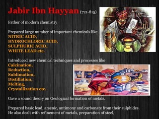 Jabir Ibn Hayyan(721-815)
Father of modern chemistry
Prepared large number of important chemicals like
NITRIC ACID,
HYDROCHLORIC ACID,
SULPHURIC ACID,
WHITE LEAD etc.
Introduced new chemical techniques and processes like
Calcination,
Reduction,
Sublimation,
Distillation,
Melting,
Crystallization etc.
Gave a sound theory on Geological formation of metals.
Prepared basic lead, arsenic, antimony and carbonate from their sulphides.
He also dealt with refinement of metals, preparation of steel,
 
