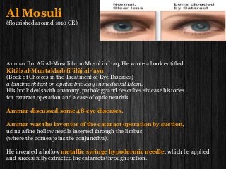 Al Mosuli
(flourished around 1010 CE)
Ammar Ibn Ali Al-Mosuli from Mosul in Iraq, He wrote a book entitled
Kitâb al-Muntakhab fî 'ilâj al-'ayn
(Book of Choices in the Treatment of Eye Diseases)
a landmark text on ophthalmology in medieval Islam.
His book deals with anatomy, pathology and describes six case histories
for cataract operation and a case of optic neuritis.
Ammar discussed some 48-eye diseases.
Ammar was the inventor of the cataract operation by suction,
using a fine hollow needle inserted through the limbus
(where the cornea joins the conjunctiva).
He invented a hollow metallic syringe hypodermic needle, which he applied
and successfully extracted the cataracts through suction.
 
