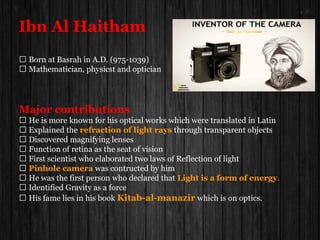 Ibn Al Haitham
 Born at Basrah in A.D. (975-1039)
 Mathematician, physicst and optician
Major contributions
 He is more known for his optical works which were translated in Latin
 Explained the refraction of light rays through transparent objects
 Discovered magnifying lenses
 Function of retina as the seat of vision
 First scientist who elaborated two laws of Reflection of light
 Pinhole camera was contructed by him
 He was the first person who declared that Light is a form of energy.
 Identified Gravity as a force
 His fame lies in his book Kitab-al-manazir which is on optics.
 
