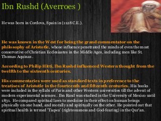 Ibn Rushd (Averroes )
He was born in Cordova, Spain in (1128 C.E.).
He was known in the West for being the grand commentator on the
philosophy of Aristotle, whose influence penetrated the minds of even the most
conservative of Christian Ecclesiastes in the Middle Ages, including men like St.
Thomas Aquinas .
According to Philip Hitti, Ibn Rushd influenced Western thought from the
twelfth to the sixteenth centuries.
His commentaries were used as standard texts in preference to the
treatises of Aristotle in the fourteenth and fifteenth centuries. His books
were included in the syllabi of Paris and other Western universities till the advent of
modern experimental sciences . Ibn Rusd was studied in the University of Mexico until
1831. He compared spiritual laws to medicine in their effect on human beings
physically on one hand, and morally and spiritually on the other. He pointed out that
spiritual health is termed 'Taqwa' (righteousness and God-fearing) in the Qur'an.
 