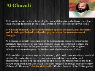 Al Ghazali
Al-Ghazali's works on the relationship between philosophy and religion contributed
to an ongoing discussion in the Islamic world on how to reconcile the two fields.
Al-Ghazali staunchly defended religion against attack by philosophers,
and in doing so helped bridge the gap between the two streams of
thought.
Al-Ghazali also sought to reign in what he believed were excessive views within
Sufism, to bring it more in line with orthodox Islam. He continued to stress the
importance of Sufism as the genuine path to absolute truth, but he sought to
redefine its extreme image as disobedient to the basic teachings of Islam
Al-Ghazali laid out several arguments as to why philosophy was sometimes heretical
to Islam.He particularly objected to arguments made by Greek-influenced
philosophers questioning the immortality of the soul, the resurrection of the body,
reward and punishment after death, God's knowledge of all things, and the eternity
of the world.He wrote Tuhafut al-Falasifa (The Incoherence of the Philosophers).
 