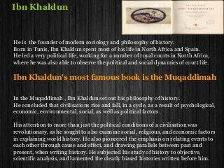 Ibn Khaldun
He is the founder of modern sociology and philosophy of history.
Born in Tunis, Ibn Khaldun spent most of his life in North Africa and Spain.
He led a very political life, working for a number of royal courts in North Africa,
where he was also able to observe the political and social dynamics of court life.
Ibn Khaldun's most famous book is the Muqaddimah
In the Muqaddimah , Ibn Khaldun set out his philosophy of history.
He concluded that civilisations rise and fall, in a cycle, as a result of psychological,
economic, environmental, social, as well as political factors.
His attention to more than just the political conditions of a civilisation was
revolutionary, as he sought to also examine social, religious, and economic factors
in explaining world history. He also pioneered the emphasis on relating events to
each other through cause and effect, and drawing parallels between past and
present, when writing history. He subjected his study of history to objective,
scientific analysis, and lamented the clearly biased histories written before him.
 