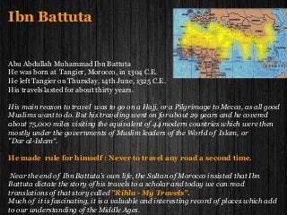Ibn Battuta
Abu Abdullah Muhammad Ibn Battuta
He was born at Tangier, Morocco, in 1304 C.E.
He left Tangier on Thursday, 14th June, 1325 C.E.
His travels lasted for about thirty years.
His main reason to travel was to go on a Hajj, or a Pilgrimage to Mecca, as all good
Muslims want to do. But his traveling went on for about 29 years and he covered
about 75,000 miles visiting the equivalent of 44 modern countries which were then
mostly under the governments of Muslim leaders of the World of Islam, or
"Dar al-Islam“.
He made rule for himself : Never to travel any road a second time.
Near the end of Ibn Battuta's own life, the Sultan of Morocco insisted that Ibn
Battuta dictate the story of his travels to a scholar and today we can read
translations of that story called "Rihla - My Travels".
Much of it is fascinating, it is a valuable and interesting record of places which add
to our understanding of the Middle Ages.
 