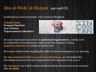 Abu al-Wafa' al-Buzjani 940-998 CE
mathematician and astronomer who worked in Baghdad.
Notable ideas
Tangent function
Law of sines
Trigonometric identities
He made important innovations in spherical trigonometry, and his work
on arithmetics for businessmen contains the first instance of using
negative numbers in a medieval Islamic text.
He is also credited with compiling the tables of sines and tangents at 15' intervals.
He also introduced the sec and cosec functions, as well studied the
interrelations between the six trigonometric lines associated with an arc.
His Almagest was widely read by medieval Arabic astronomers in the centuries
after his death.
 