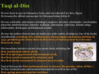 Taqi al-Din
He was born in 1521 in Damascus, Syria, and was educated in Cairo, Egypt.
He became the official astronomer for Ottoman Sultan Selim II.
He was a scientist, astronomer, astrologer, engineer, inventor, clockmaker, watchmaker,
physicist, mathematician, botanist, zoologist, pharmacist, physician, Islamic judge,
philosopher, theologian and Madrasah teacher.
He was the author of more than 90 books on a wide variety of subjects, One of his books
described the workings of a rudimentary steam engine and steam turbine in
1551, predating the more famous discovery of steam power by Giovanni
Branca in 1629.
His inventions include a variety of accurate clocks including the
first mechanical alarm clock,
the first spring-powered astronomical clock,
the first watch measured in minutes, and
the first clocks measured in minutes and seconds.
Taqi al-Din was the first mathematician to extract the precise value of Sin 1°.
He also invented some astronomical instruments as well as one of the
first spring-powered pocket watches.
 