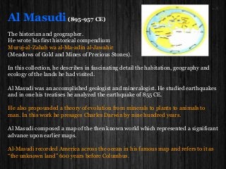 Al Masudi(895-957 CE)
The historian and geographer.
He wrote his first historical compendium
Muruj-al-Zahab wa al-Ma-adin al-Jawahir
(Meadows of Gold and Mines of Precious Stones).
In this collection, he describes in fascinating detail the habitation, geography and
ecology of the lands he had visited.
Al Masudi was an accomplished geologist and mineralogist. He studied earthquakes
and in one his treatises he analyzed the earthquake of 855 CE.
He also propounded a theory of evolution from minerals to plants to animals to
man. In this work he presages Charles Darwin by nine hundred years.
Al Masudi composed a map of the then known world which represented a significant
advance upon earlier maps.
Al-Masudi recorded America across the ocean in his famous map and refers to it as
“the unknown land” 600 years before Columbus.
 