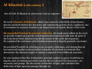 Al Khazini (12th century )
Abu Al Fath Al Khazini an astronomer and an engineer.
He wrote Meezan Al-Hikmah, which was a marvel in the fields of mechanics,
physics and hydrostatics.He discusses and explains the gravity of air, capillarity, use
of aerometer to measure densities and temperature of liquids, theory of the lever.
He preceded Newton by several centuries. He made great efforts in his work
on specific weights and gravity and demonstrated experimentally how all parts of
the body direct their descent towards the centre of the earth due to gravity;
He explained the resistance which bodies immersed in liquids generally encounter.
He preceded Torshilly in referring to air as matter with mass, and stating that air
has mass and capillary action similar to liquids. He arrived at a formula that
determines the abstract weight of masses composed of two different materials.
He also explained that the Archimedes’ principle applies to gases in addition to
liquids; such revelations paved the way for the invention of the barometer, air-
vacuums, and pumps. He also wrote on theories of light, and calculated the
deflection of light upon its passage through air.
 