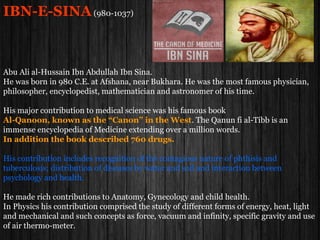 IBN-E-SINA(980-1037)
He was born in 980 C.E. at Afshana, near Bukhara.
He was the most famous muslim physician, philosopher, encyclopedist, mathematician
and astronomer of his time.
His major contribution to medical science was his famous book
Al-Qanoon, known as the “Canon” in the West.
The Qanun fi al-Tibb is an immense encyclopedia of Medicine extending over a million
words. In addition the book described 760 drugs.
His contribution includes recognition of the contagious nature of phthisis and
tuberculosis; distribution of diseases by water and soil and interaction between
psychology and health.
He made rich contributions to Anatomy, Gynecology and child health.
In Physics his contribution comprised the study of different forms of energy, heat, light
and mechanical and such concepts as force, vacuum and infinity, specific gravity and use
of air thermo-meter.
 