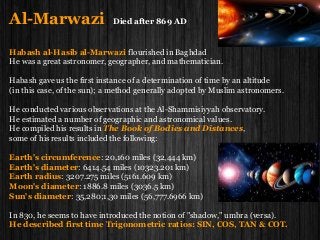 Al-Marwazi Died after 869 AD
Habash al-Hasib al-Marwazi flourished in Baghdad
He was a great astronomer, geographer, and mathematician.
Habash gave us the first instance of a determination of time by an altitude
(in this case, of the sun); a method generally adopted by Muslim astronomers.
He conducted various observations at the Al-Shammisiyyah observatory.
He estimated a number of geographic and astronomical values.
He compiled his results in The Book of Bodies and Distances,
some of his results included the following:
Earth's circumference: 20,160 miles (32,444 km)
Earth's diameter: 6414.54 miles (10323.201 km)
Earth radius: 3207.275 miles (5161.609 km)
Moon's diameter: 1886.8 miles (3036.5 km)
Sun's diameter: 35,280;1,30 miles (56,777.6966 km)
In 830, he seems to have introduced the notion of "shadow," umbra (versa).
He described first time Trigonometric ratios: SIN, COS, TAN & COT.
 