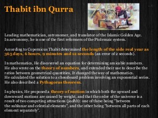 Thabit ibn Qurra
Leading mathematician, astronomer, and translator of the Islamic Golden Age.
In astronomy, he is one of the first reformers of the Ptolemaic system.
According to Copernicus Thabit determined the length of the side real year as
365 days, 6 hours, 9 minutes and 12 seconds (an error of 2 seconds).
In mathematics, He discovered an equation for determining amicable numbers.
He also wrote on the theory of numbers, and extended their use to describe the
ratios between geometrical quantities, It changed the way of mathematics.
He calculated the solution to a chessboard problem involving an exponential series.
He also described a Pythagoras theorem.
In physics, He proposed a theory of motion in which both the upward and
downward motions are caused by weight, and that the order of the universe is a
result of two competing attractions (jadhb): one of these being "between
the sublunar and celestial elements", and the other being "between all parts of each
element separately".
 