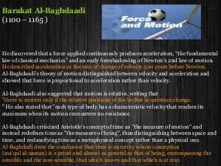Barakat Al-Baghdaadi
(1100 – 1165 )
He discovered that a force applied continuously produces acceleration, “the fundamental
law of classical mechanics” and an early foreshadowing of Newton’s 2nd law of motion.
He described acceleration as the rate of change of velocity 500 years before Newton.
Al-Baghdaadi's theory of motion distinguished between velocity and acceleration and
showed that force is proportional to acceleration rather than velocity.
Al-Baghdaadi also suggested that motion is relative, writing that
"there is motion only if the relative positions of the bodies in question change.
" He also stated that "each type of body has a characteristic velocity that reaches its
maximum when its motion encounters no resistance.
Al-Baghdaadi criticized Aristotle's concept of time as "the measure of motion" and
instead redefines time as "the measure of being", thus distinguishing between space and
time, and reclassifying time as a metaphysical concept rather than a physical one.
Al-Baghdadi drew the conclusion that time is an entity whose conception
(ma'qul al-zaman) is a priori and almost as general as that of being, encompassing the
sensible and the non-sensible, that which moves and that which is at rest.
 
