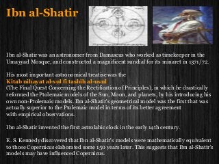 Ibn al-Shatir
Ibn al-Shatir was an astronomer from Damascus who worked as timekeeper in the
Umayyad Mosque, and constructed a magnificent sundial for its minaret in 1371/72.
His most important astronomical treatise was the
Kitab nihayat al-sul fi tashih al-usul
(The Final Quest Concerning the Rectification of Principles), in which he drastically
reformed the Ptolemaic models of the Sun, Moon, and planets, by his introducing his
own non-Ptolemaic models. Ibn al-Shatir's geometrical model was the first that was
actually superior to the Ptolemaic model in terms of its better agreement
with empirical observations.
Ibn al-Shatir invented the first astrolabic clock in the early 14th century.
E. S. Kennedy discovered that Ibn al-Shatir's models were mathematically equivalent
to those Copernicus elaborated some 150 years later. This suggests that Ibn al-Shatir's
models may have influenced Copernicus.
 