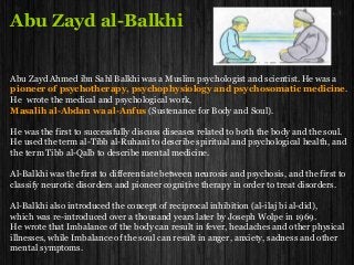 Abu Zayd al-Balkhi
Abu Zayd Ahmed ibn Sahl Balkhi was a Muslim psychologist and scientist. He was a
pioneer of psychotherapy, psychophysiology and psychosomatic medicine.
He wrote the medical and psychological work,
Masalih al-Abdan wa al-Anfus (Sustenance for Body and Soul).
He was the first to successfully discuss diseases related to both the body and the soul.
He used the term al-Tibb al-Ruhani to describe spiritual and psychological health, and
the term Tibb al-Qalb to describe mental medicine.
Al-Balkhi was the first to differentiate between neurosis and psychosis, and the first to
classify neurotic disorders and pioneer cognitive therapy in order to treat disorders.
Al-Balkhi also introduced the concept of reciprocal inhibition (al-ilaj bi al-did),
which was re-introduced over a thousand years later by Joseph Wolpe in 1969.
He wrote that Imbalance of the body can result in fever, headaches and other physical
illnesses, while Imbalance of the soul can result in anger, anxiety, sadness and other
mental symptoms.
 