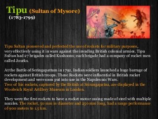 Tipu (Sultan of Mysore)
(1783-1799)
Tipu Sultan pioneered and perfected the use of rockets for military purposes,
very effectively using it in wars against the invading British colonial armies. Tipu
Sultan had 27 brigades called Kushoons; each brigade had a company of rocket men
called Jourks.
At the Battle of Seringapattam in 1792, Indian soldiers launched a huge barrage of
rockets against British troops. These Rockets were influential in British rocket
development and were soon put into use in the Napoleonic Wars.
Two of his rockets, captured by the British at Srirangapatna, are displayed in the
Woolwich Royal Artillery Museum in London.
They were the first rockets to have a rocket motor casing made of steel with multiple
nozzles. The rocket, 50 mm in diameter and 250 mm long, had a range performance
of 900 meters to 1.5 km.
 