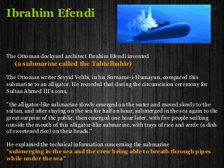Ibrahim Efendi
The Ottoman dockyard architect Ibrahim Efendi invented
(a submarine called the Tahtelbahir)
The Ottoman writer Seyyid Vehbi, in his Surname-i-Humayun, compared this
submarine to an alligator. He recorded that during the circumcision ceremony for
Sultan Ahmed III's sons,
"the alligator-like submarine slowly emerged on the water and moved slowly to the
sultan, and after staying on the sea for half an hour, submerged in the sea again to the
great surprise of the public; then emerged one hour later, with five people walking
outside the mouth of this alligator-like submarine, with trays of rice and zerde (a dish
of sweetened rice) on their heads."
He explained the technical information concerning the submarine
"submerging in the sea and the crew being able to breath through pipes
while under the sea"
 