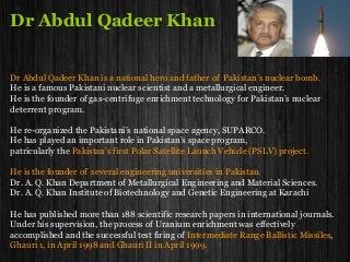 Dr Abdul Qadeer Khan
Dr Abdul Qadeer Khan is a national hero and father of Pakistan’s nuclear bomb.
He is a famous Pakistani nuclear scientist and a metallurgical engineer.
He is the founder of gas-centrifuge enrichment technology for Pakistan’s nuclear
deterrent program.
He re-organized the Pakistani’s national space agency, SUPARCO.
He has played an important role in Pakistan’s space program,
patricularly the Pakistan’s first Polar Satellite Launch Vehicle (PSLV) project.
He is the founder of several engineering universities in Pakistan.
Dr. A. Q. Khan Department of Metallurgical Engineering and Material Sciences.
Dr. A. Q. Khan Institute of Biotechnology and Genetic Engineering at Karachi
He has published more than 188 scientific research papers in international journals.
Under his supervision, the process of Uranium enrichment was effectively
accomplished and the successful test firing of Intermediate Range Ballistic Missiles,
Ghauri 1, in April 1998 and Ghauri II in April 1999.
 