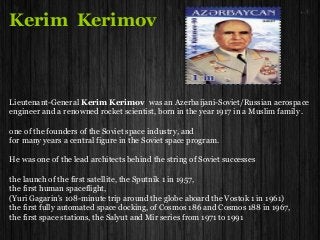Kerim Kerimov
Lieutenant-General Kerim Kerimov was an Azerbaijani-Soviet/Russian aerospace
engineer and a renowned rocket scientist, born in the year 1917 in a Muslim family .
one of the founders of the Soviet space industry, and
for many years a central figure in the Soviet space program.
He was one of the lead architects behind the string of Soviet successes
the launch of the first satellite, the Sputnik 1 in 1957,
the first human spaceflight,
(Yuri Gagarin's 108-minute trip around the globe aboard the Vostok 1 in 1961)
the first fully automated space docking, of Cosmos 186 and Cosmos 188 in 1967,
the first space stations, the Salyut and Mir series from 1971 to 1991
 