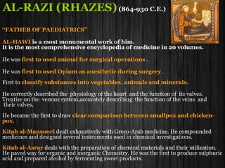 AL-RAZI (RHAZES)(864-930 C.E.)
“FATHER OF PAEDIATRICS”
AL-HAWI is a most monumental work of him.
It is the most comprehensive encyclopedia of medicine in 20 volumes.
He was first to used animal for surgical operations .
He was first to used Opium as anesthetic during surgery .
First to classify substances into vegetables, animals and minerals.
He correctly described the physiology of the heart and the function of its valves.
Treatise on the venous system,accurately describing the function of the veins and
their valves,
He became the first to draw clear comparison between smallpox and chicken-
pox.
Kitab al-Mansoori dealt exhaustively with Greco-Arab medicine. He compounded
medicines and designed several instruments used in chemical investigations.
Kitab al-Asrar deals with the preparation of chemical materials and their utilization.
He paved way for organic and inorganic Chemistry. He was the first to produce sulphuric
acid and prepared alcohol by fermenting sweet products.
 