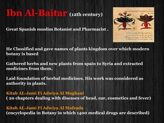Ibn Al-Baitar (12th century)
Great Spanish muslim Botanist and Pharmacist .
He Classified and gave names of plants kingdom over which modern
botany is based
Gathered herbs and new plants from spain to Syria and extracted
medicines from them.
Laid foundation of herbal medicines. His work was considered as
authority in plants.
Kitab AL-Jami Fi Adwiya Al Mughani
( 20 chapters dealing with diseases of head, ear, cosmetics and fever)
Kitab AL-Jami Fi Adwiya Al Mufzada
(encyclopedia in Botany in which 1400 medical drugs are described)
 