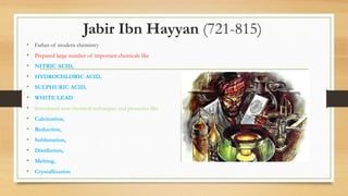 Jabir Ibn Hayyan (721-815)
• Father of modern chemistry
• Prepared large number of important chemicals like
• NITRIC ACID,
• HYDROCHLORIC ACID,
• SULPHURIC ACID,
• WHITE LEAD
• Introduced new chemical techniques and processes like
• Calcination,
• Reduction,
• Sublimation,
• Distillation,
• Melting,
• Crystallization
 