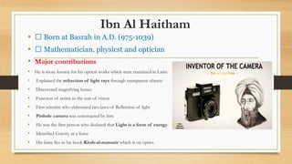 Ibn Al Haitham
• Born at Basrah in A.D. (975-1039)
• Mathematician, physicst and optician
• Major contributions
• He is more known for his optical works which were translated in Latin
• Explained the refraction of light rays through transparent objects
• Discovered magnifying lenses
• Function of retina as the seat of vision
• First scientist who elaborated two laws of Reflection of light
• Pinhole camera was constructed by him
• He was the first person who declared that Light is a form of energy.
• Identified Gravity as a force
• His fame lies in his book Kitab-al-manazir which is on optics.
 