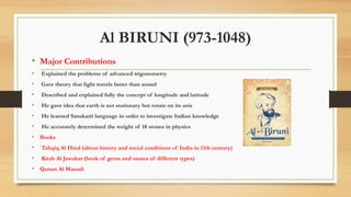 Al BIRUNI (973-1048)
• Major Contributions
• Explained the problems of advanced trigonometry
• Gave theory that light travels faster than sound
• Described and explained fully the concept of longitude and latitude
• He gave idea that earth is not stationary but rotate on its axis
• He learned Sanskarit language in order to investigate Indian knowledge
• He accurately determined the weight of 18 stones in physics
• Books
• Tahqiq Al Hind (about history and social conditions of India in 11th century)
• Kitab Al Jawahar (book of gems and stones of different types)
• Qanun Al Masudi
 