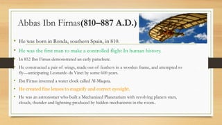 Abbas Ibn Firnas(810–887 A.D.)
• He was born in Ronda, southern Spain, in 810.
• He was the first man to make a controlled flight In human history.
• In 852 Ibn Firnas demonstrated an early parachute.
• He constructed a pair of wings, made out of feathers in a wooden frame, and attempted to
fly—anticipating Leonardo da Vinci by some 600 years.
• Ibn Firnas invented a water clock called Al-Maqata.
• He created fine lenses to magnify and correct eyesight.
• He was an astronomer who built a Mechanized Planetarium with revolving planets stars,
clouds, thunder and lightning produced by hidden mechanisms in the room..
 