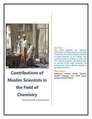 Contributions of
Muslim Scientists in
the Field of
Chemistry
Muslim Scientists in Chemistry Field
ABSTRACT
This article highlights the significant
contributions of Muslim scientists to the field
of chemistry. From Jabir ibn Hayyan, the father
of Arabic chemistry, to Ibn al-Baitar, who
conducted extensive research on plants and
their medicinal properties, the table provides
an overview of the major discoveries and
advancements made by Muslim scientists in
the field of chemistry.
Malik Xufyan
Freelancer, Content Writer, Chemist,
Graphic Designer. For More Query
Contact At 03137355727
 