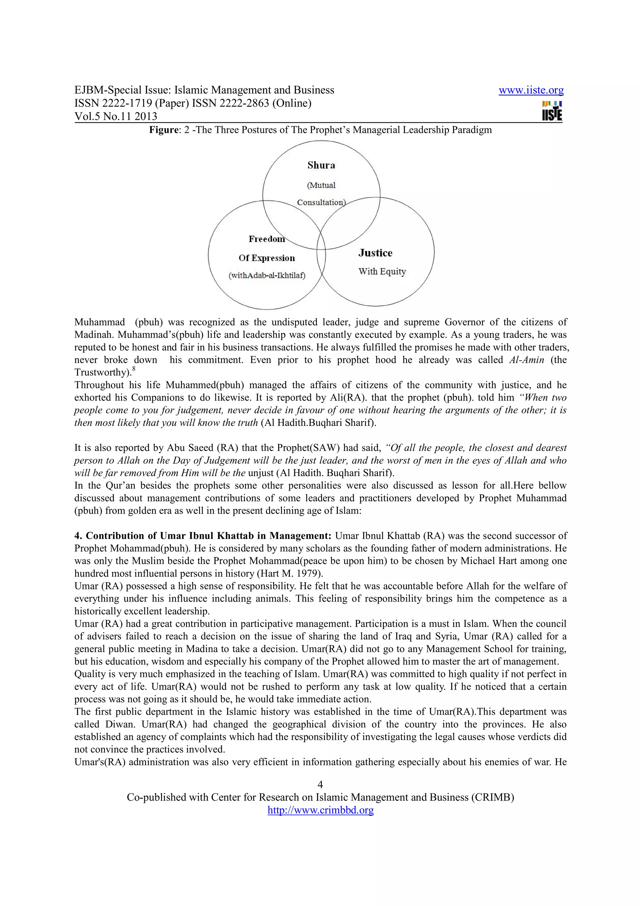 EJBM-Special Issue: Islamic Management and Business www.iiste.org
ISSN 2222-1719 (Paper) ISSN 2222-2863 (Online)
Vol.5 No.11 2013
4
Co-published with Center for Research on Islamic Management and Business (CRIMB)
http://www.crimbbd.org
Figure: 2 -The Three Postures of The Prophet’s Managerial Leadership Paradigm
Muhammad (pbuh) was recognized as the undisputed leader, judge and supreme Governor of the citizens of
Madinah. Muhammad’s(pbuh) life and leadership was constantly executed by example. As a young traders, he was
reputed to be honest and fair in his business transactions. He always fulfilled the promises he made with other traders,
never broke down his commitment. Even prior to his prophet hood he already was called Al-Amin (the
Trustworthy).8
Throughout his life Muhammed(pbuh) managed the affairs of citizens of the community with justice, and he
exhorted his Companions to do likewise. It is reported by Ali(RA). that the prophet (pbuh). told him “When two
people come to you for judgement, never decide in favour of one without hearing the arguments of the other; it is
then most likely that you will know the truth (Al Hadith.Buqhari Sharif).
It is also reported by Abu Saeed (RA) that the Prophet(SAW) had said, “Of all the people, the closest and dearest
person to Allah on the Day of Judgement will be the just leader, and the worst of men in the eyes of Allah and who
will be far removed from Him will be the unjust (Al Hadith. Buqhari Sharif).
In the Qur’an besides the prophets some other personalities were also discussed as lesson for all.Here bellow
discussed about management contributions of some leaders and practitioners developed by Prophet Muhammad
(pbuh) from golden era as well in the present declining age of Islam:
4. Contribution of Umar Ibnul Khattab in Management: Umar Ibnul Khattab (RA) was the second successor of
Prophet Mohammad(pbuh). He is considered by many scholars as the founding father of modern administrations. He
was only the Muslim beside the Prophet Mohammad(peace be upon him) to be chosen by Michael Hart among one
hundred most influential persons in history (Hart M. 1979).
Umar (RA) possessed a high sense of responsibility. He felt that he was accountable before Allah for the welfare of
everything under his influence including animals. This feeling of responsibility brings him the competence as a
historically excellent leadership.
Umar (RA) had a great contribution in participative management. Participation is a must in Islam. When the council
of advisers failed to reach a decision on the issue of sharing the land of Iraq and Syria, Umar (RA) called for a
general public meeting in Madina to take a decision. Umar(RA) did not go to any Management School for training,
but his education, wisdom and especially his company of the Prophet allowed him to master the art of management.
Quality is very much emphasized in the teaching of Islam. Umar(RA) was committed to high quality if not perfect in
every act of life. Umar(RA) would not be rushed to perform any task at low quality. If he noticed that a certain
process was not going as it should be, he would take immediate action.
The first public department in the Islamic history was established in the time of Umar(RA).This department was
called Diwan. Umar(RA) had changed the geographical division of the country into the provinces. He also
established an agency of complaints which had the responsibility of investigating the legal causes whose verdicts did
not convince the practices involved.
Umar's(RA) administration was also very efficient in information gathering especially about his enemies of war. He
 
