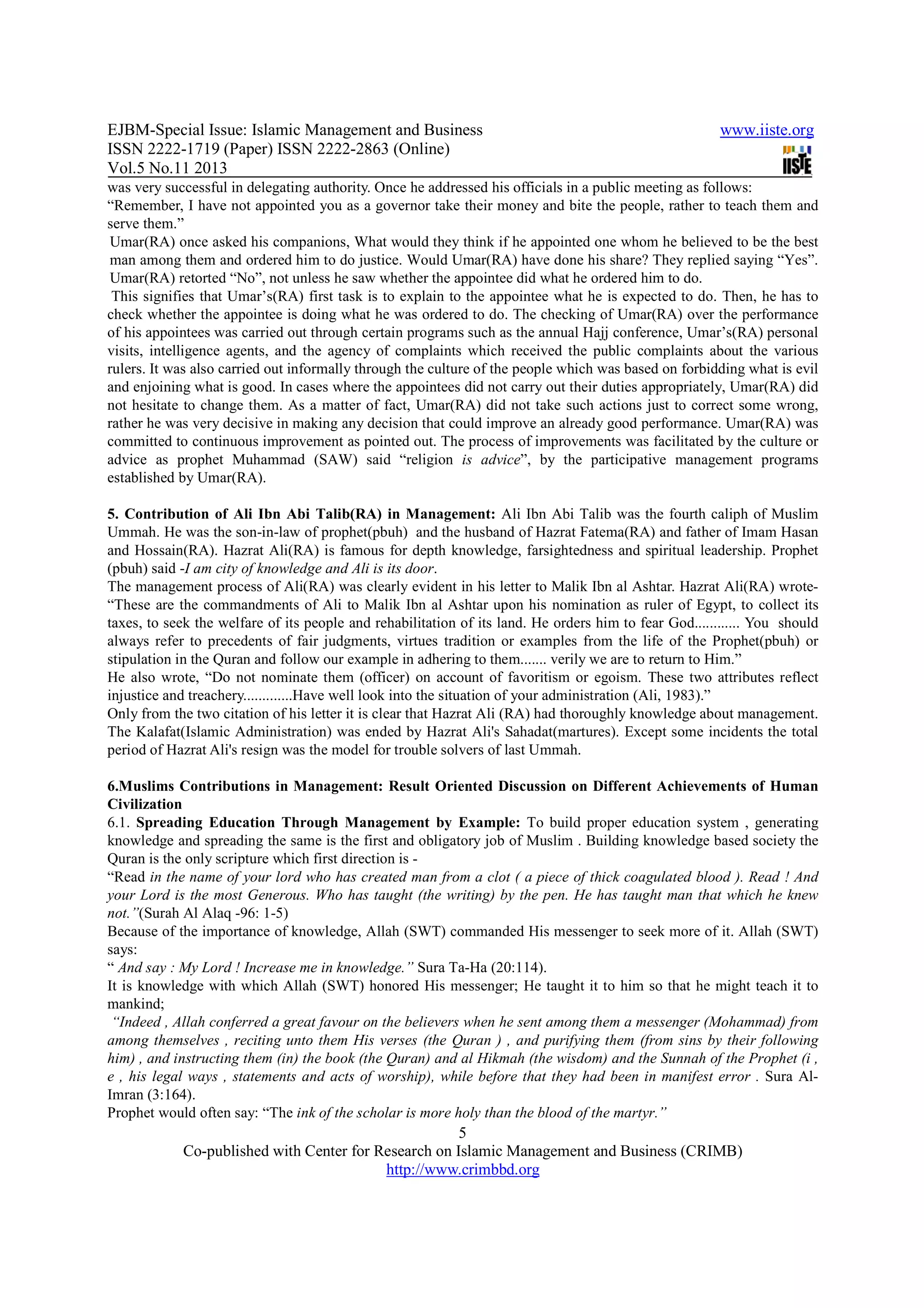 EJBM-Special Issue: Islamic Management and Business www.iiste.org
ISSN 2222-1719 (Paper) ISSN 2222-2863 (Online)
Vol.5 No.11 2013
5
Co-published with Center for Research on Islamic Management and Business (CRIMB)
http://www.crimbbd.org
was very successful in delegating authority. Once he addressed his officials in a public meeting as follows:
“Remember, I have not appointed you as a governor take their money and bite the people, rather to teach them and
serve them.”
Umar(RA) once asked his companions, What would they think if he appointed one whom he believed to be the best
man among them and ordered him to do justice. Would Umar(RA) have done his share? They replied saying “Yes”.
Umar(RA) retorted “No”, not unless he saw whether the appointee did what he ordered him to do.
This signifies that Umar’s(RA) first task is to explain to the appointee what he is expected to do. Then, he has to
check whether the appointee is doing what he was ordered to do. The checking of Umar(RA) over the performance
of his appointees was carried out through certain programs such as the annual Hajj conference, Umar’s(RA) personal
visits, intelligence agents, and the agency of complaints which received the public complaints about the various
rulers. It was also carried out informally through the culture of the people which was based on forbidding what is evil
and enjoining what is good. In cases where the appointees did not carry out their duties appropriately, Umar(RA) did
not hesitate to change them. As a matter of fact, Umar(RA) did not take such actions just to correct some wrong,
rather he was very decisive in making any decision that could improve an already good performance. Umar(RA) was
committed to continuous improvement as pointed out. The process of improvements was facilitated by the culture or
advice as prophet Muhammad (SAW) said “religion is advice”, by the participative management programs
established by Umar(RA).
5. Contribution of Ali Ibn Abi Talib(RA) in Management: Ali Ibn Abi Talib was the fourth caliph of Muslim
Ummah. He was the son-in-law of prophet(pbuh) and the husband of Hazrat Fatema(RA) and father of Imam Hasan
and Hossain(RA). Hazrat Ali(RA) is famous for depth knowledge, farsightedness and spiritual leadership. Prophet
(pbuh) said -I am city of knowledge and Ali is its door.
The management process of Ali(RA) was clearly evident in his letter to Malik Ibn al Ashtar. Hazrat Ali(RA) wrote-
“These are the commandments of Ali to Malik Ibn al Ashtar upon his nomination as ruler of Egypt, to collect its
taxes, to seek the welfare of its people and rehabilitation of its land. He orders him to fear God............ You should
always refer to precedents of fair judgments, virtues tradition or examples from the life of the Prophet(pbuh) or
stipulation in the Quran and follow our example in adhering to them....... verily we are to return to Him.”
He also wrote, “Do not nominate them (officer) on account of favoritism or egoism. These two attributes reflect
injustice and treachery.............Have well look into the situation of your administration (Ali, 1983).”
Only from the two citation of his letter it is clear that Hazrat Ali (RA) had thoroughly knowledge about management.
The Kalafat(Islamic Administration) was ended by Hazrat Ali's Sahadat(martures). Except some incidents the total
period of Hazrat Ali's resign was the model for trouble solvers of last Ummah.
6.Muslims Contributions in Management: Result Oriented Discussion on Different Achievements of Human
Civilization
6.1. Spreading Education Through Management by Example: To build proper education system , generating
knowledge and spreading the same is the first and obligatory job of Muslim . Building knowledge based society the
Quran is the only scripture which first direction is -
“Read in the name of your lord who has created man from a clot ( a piece of thick coagulated blood ). Read ! And
your Lord is the most Generous. Who has taught (the writing) by the pen. He has taught man that which he knew
not.”(Surah Al Alaq -96: 1-5)
Because of the importance of knowledge, Allah (SWT) commanded His messenger to seek more of it. Allah (SWT)
says:
“ And say : My Lord ! Increase me in knowledge.” Sura Ta-Ha (20:114).
It is knowledge with which Allah (SWT) honored His messenger; He taught it to him so that he might teach it to
mankind;
“Indeed , Allah conferred a great favour on the believers when he sent among them a messenger (Mohammad) from
among themselves , reciting unto them His verses (the Quran ) , and purifying them (from sins by their following
him) , and instructing them (in) the book (the Quran) and al Hikmah (the wisdom) and the Sunnah of the Prophet (i ,
e , his legal ways , statements and acts of worship), while before that they had been in manifest error . Sura Al-
Imran (3:164).
Prophet would often say: “The ink of the scholar is more holy than the blood of the martyr.”
 