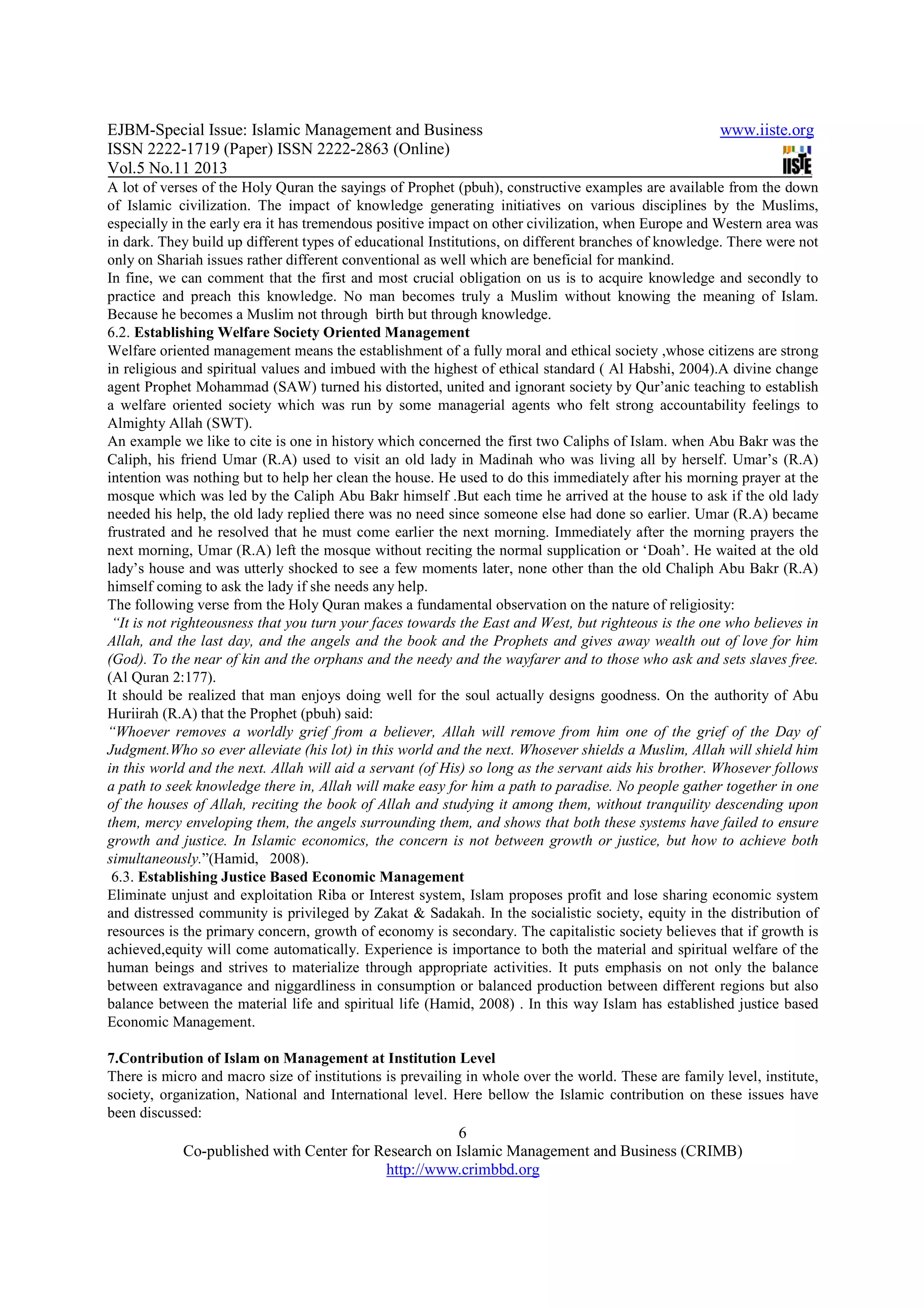 EJBM-Special Issue: Islamic Management and Business www.iiste.org
ISSN 2222-1719 (Paper) ISSN 2222-2863 (Online)
Vol.5 No.11 2013
6
Co-published with Center for Research on Islamic Management and Business (CRIMB)
http://www.crimbbd.org
A lot of verses of the Holy Quran the sayings of Prophet (pbuh), constructive examples are available from the down
of Islamic civilization. The impact of knowledge generating initiatives on various disciplines by the Muslims,
especially in the early era it has tremendous positive impact on other civilization, when Europe and Western area was
in dark. They build up different types of educational Institutions, on different branches of knowledge. There were not
only on Shariah issues rather different conventional as well which are beneficial for mankind.
In fine, we can comment that the first and most crucial obligation on us is to acquire knowledge and secondly to
practice and preach this knowledge. No man becomes truly a Muslim without knowing the meaning of Islam.
Because he becomes a Muslim not through birth but through knowledge.
6.2. Establishing Welfare Society Oriented Management
Welfare oriented management means the establishment of a fully moral and ethical society ,whose citizens are strong
in religious and spiritual values and imbued with the highest of ethical standard ( Al Habshi, 2004).A divine change
agent Prophet Mohammad (SAW) turned his distorted, united and ignorant society by Qur’anic teaching to establish
a welfare oriented society which was run by some managerial agents who felt strong accountability feelings to
Almighty Allah (SWT).
An example we like to cite is one in history which concerned the first two Caliphs of Islam. when Abu Bakr was the
Caliph, his friend Umar (R.A) used to visit an old lady in Madinah who was living all by herself. Umar’s (R.A)
intention was nothing but to help her clean the house. He used to do this immediately after his morning prayer at the
mosque which was led by the Caliph Abu Bakr himself .But each time he arrived at the house to ask if the old lady
needed his help, the old lady replied there was no need since someone else had done so earlier. Umar (R.A) became
frustrated and he resolved that he must come earlier the next morning. Immediately after the morning prayers the
next morning, Umar (R.A) left the mosque without reciting the normal supplication or ‘Doah’. He waited at the old
lady’s house and was utterly shocked to see a few moments later, none other than the old Chaliph Abu Bakr (R.A)
himself coming to ask the lady if she needs any help.
The following verse from the Holy Quran makes a fundamental observation on the nature of religiosity:
“It is not righteousness that you turn your faces towards the East and West, but righteous is the one who believes in
Allah, and the last day, and the angels and the book and the Prophets and gives away wealth out of love for him
(God). To the near of kin and the orphans and the needy and the wayfarer and to those who ask and sets slaves free.
(Al Quran 2:177).
It should be realized that man enjoys doing well for the soul actually designs goodness. On the authority of Abu
Huriirah (R.A) that the Prophet (pbuh) said:
“Whoever removes a worldly grief from a believer, Allah will remove from him one of the grief of the Day of
Judgment.Who so ever alleviate (his lot) in this world and the next. Whosever shields a Muslim, Allah will shield him
in this world and the next. Allah will aid a servant (of His) so long as the servant aids his brother. Whosever follows
a path to seek knowledge there in, Allah will make easy for him a path to paradise. No people gather together in one
of the houses of Allah, reciting the book of Allah and studying it among them, without tranquility descending upon
them, mercy enveloping them, the angels surrounding them, and shows that both these systems have failed to ensure
growth and justice. In Islamic economics, the concern is not between growth or justice, but how to achieve both
simultaneously.”(Hamid, 2008).
6.3. Establishing Justice Based Economic Management
Eliminate unjust and exploitation Riba or Interest system, Islam proposes profit and lose sharing economic system
and distressed community is privileged by Zakat & Sadakah. In the socialistic society, equity in the distribution of
resources is the primary concern, growth of economy is secondary. The capitalistic society believes that if growth is
achieved,equity will come automatically. Experience is importance to both the material and spiritual welfare of the
human beings and strives to materialize through appropriate activities. It puts emphasis on not only the balance
between extravagance and niggardliness in consumption or balanced production between different regions but also
balance between the material life and spiritual life (Hamid, 2008) . In this way Islam has established justice based
Economic Management.
7.Contribution of Islam on Management at Institution Level
There is micro and macro size of institutions is prevailing in whole over the world. These are family level, institute,
society, organization, National and International level. Here bellow the Islamic contribution on these issues have
been discussed:
 