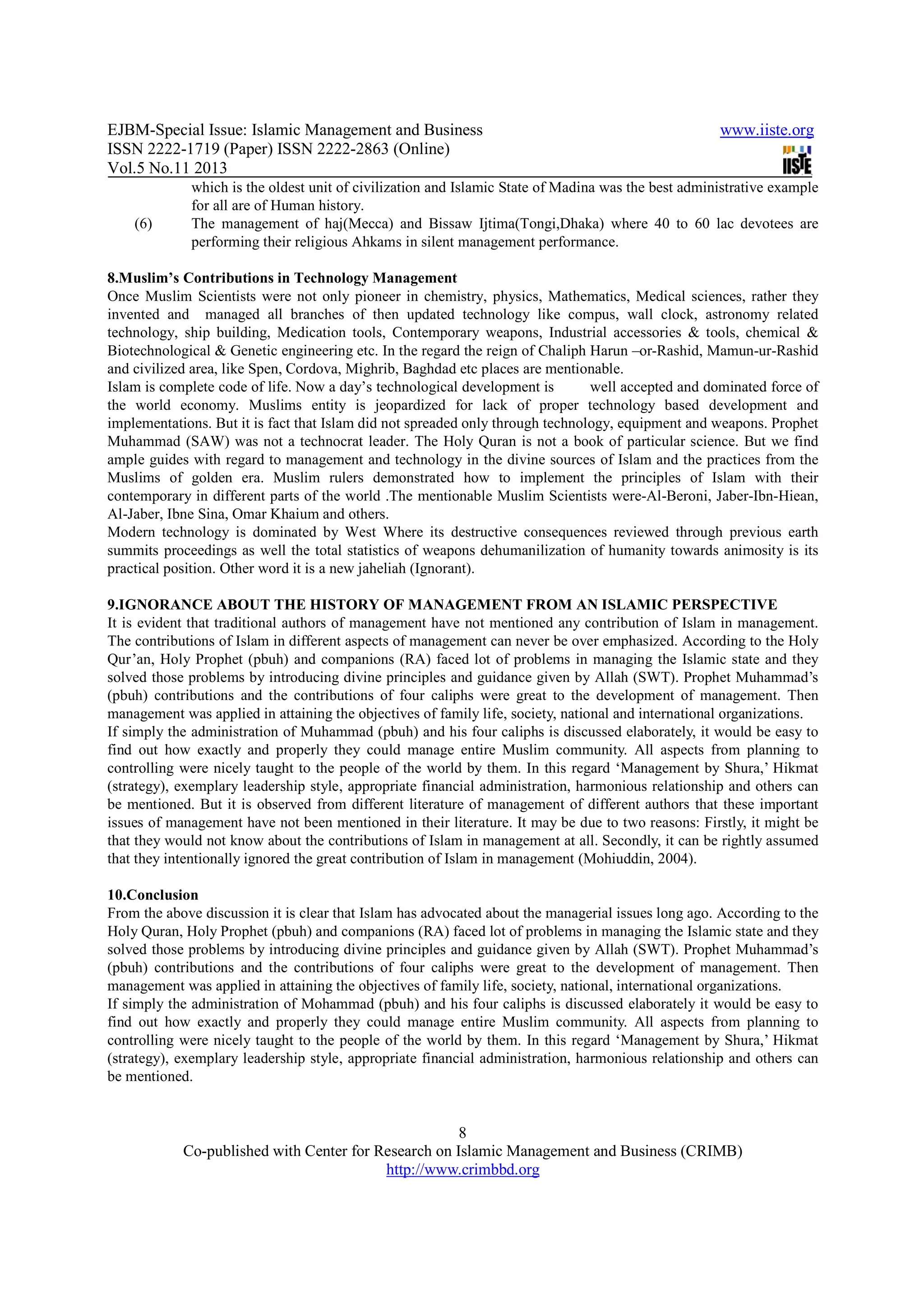 EJBM-Special Issue: Islamic Management and Business www.iiste.org
ISSN 2222-1719 (Paper) ISSN 2222-2863 (Online)
Vol.5 No.11 2013
8
Co-published with Center for Research on Islamic Management and Business (CRIMB)
http://www.crimbbd.org
which is the oldest unit of civilization and Islamic State of Madina was the best administrative example
for all are of Human history.
(6) The management of haj(Mecca) and Bissaw Ijtima(Tongi,Dhaka) where 40 to 60 lac devotees are
performing their religious Ahkams in silent management performance.
8.Muslim’s Contributions in Technology Management
Once Muslim Scientists were not only pioneer in chemistry, physics, Mathematics, Medical sciences, rather they
invented and managed all branches of then updated technology like compus, wall clock, astronomy related
technology, ship building, Medication tools, Contemporary weapons, Industrial accessories & tools, chemical &
Biotechnological & Genetic engineering etc. In the regard the reign of Chaliph Harun –or-Rashid, Mamun-ur-Rashid
and civilized area, like Spen, Cordova, Mighrib, Baghdad etc places are mentionable.
Islam is complete code of life. Now a day’s technological development is well accepted and dominated force of
the world economy. Muslims entity is jeopardized for lack of proper technology based development and
implementations. But it is fact that Islam did not spreaded only through technology, equipment and weapons. Prophet
Muhammad (SAW) was not a technocrat leader. The Holy Quran is not a book of particular science. But we find
ample guides with regard to management and technology in the divine sources of Islam and the practices from the
Muslims of golden era. Muslim rulers demonstrated how to implement the principles of Islam with their
contemporary in different parts of the world .The mentionable Muslim Scientists were-Al-Beroni, Jaber-Ibn-Hiean,
Al-Jaber, Ibne Sina, Omar Khaium and others.
Modern technology is dominated by West Where its destructive consequences reviewed through previous earth
summits proceedings as well the total statistics of weapons dehumanilization of humanity towards animosity is its
practical position. Other word it is a new jaheliah (Ignorant).
9.IGNORANCE ABOUT THE HISTORY OF MANAGEMENT FROM AN ISLAMIC PERSPECTIVE
It is evident that traditional authors of management have not mentioned any contribution of Islam in management.
The contributions of Islam in different aspects of management can never be over emphasized. According to the Holy
Qur’an, Holy Prophet (pbuh) and companions (RA) faced lot of problems in managing the Islamic state and they
solved those problems by introducing divine principles and guidance given by Allah (SWT). Prophet Muhammad’s
(pbuh) contributions and the contributions of four caliphs were great to the development of management. Then
management was applied in attaining the objectives of family life, society, national and international organizations.
If simply the administration of Muhammad (pbuh) and his four caliphs is discussed elaborately, it would be easy to
find out how exactly and properly they could manage entire Muslim community. All aspects from planning to
controlling were nicely taught to the people of the world by them. In this regard ‘Management by Shura,’ Hikmat
(strategy), exemplary leadership style, appropriate financial administration, harmonious relationship and others can
be mentioned. But it is observed from different literature of management of different authors that these important
issues of management have not been mentioned in their literature. It may be due to two reasons: Firstly, it might be
that they would not know about the contributions of Islam in management at all. Secondly, it can be rightly assumed
that they intentionally ignored the great contribution of Islam in management (Mohiuddin, 2004).
10.Conclusion
From the above discussion it is clear that Islam has advocated about the managerial issues long ago. According to the
Holy Quran, Holy Prophet (pbuh) and companions (RA) faced lot of problems in managing the Islamic state and they
solved those problems by introducing divine principles and guidance given by Allah (SWT). Prophet Muhammad’s
(pbuh) contributions and the contributions of four caliphs were great to the development of management. Then
management was applied in attaining the objectives of family life, society, national, international organizations.
If simply the administration of Mohammad (pbuh) and his four caliphs is discussed elaborately it would be easy to
find out how exactly and properly they could manage entire Muslim community. All aspects from planning to
controlling were nicely taught to the people of the world by them. In this regard ‘Management by Shura,’ Hikmat
(strategy), exemplary leadership style, appropriate financial administration, harmonious relationship and others can
be mentioned.
 