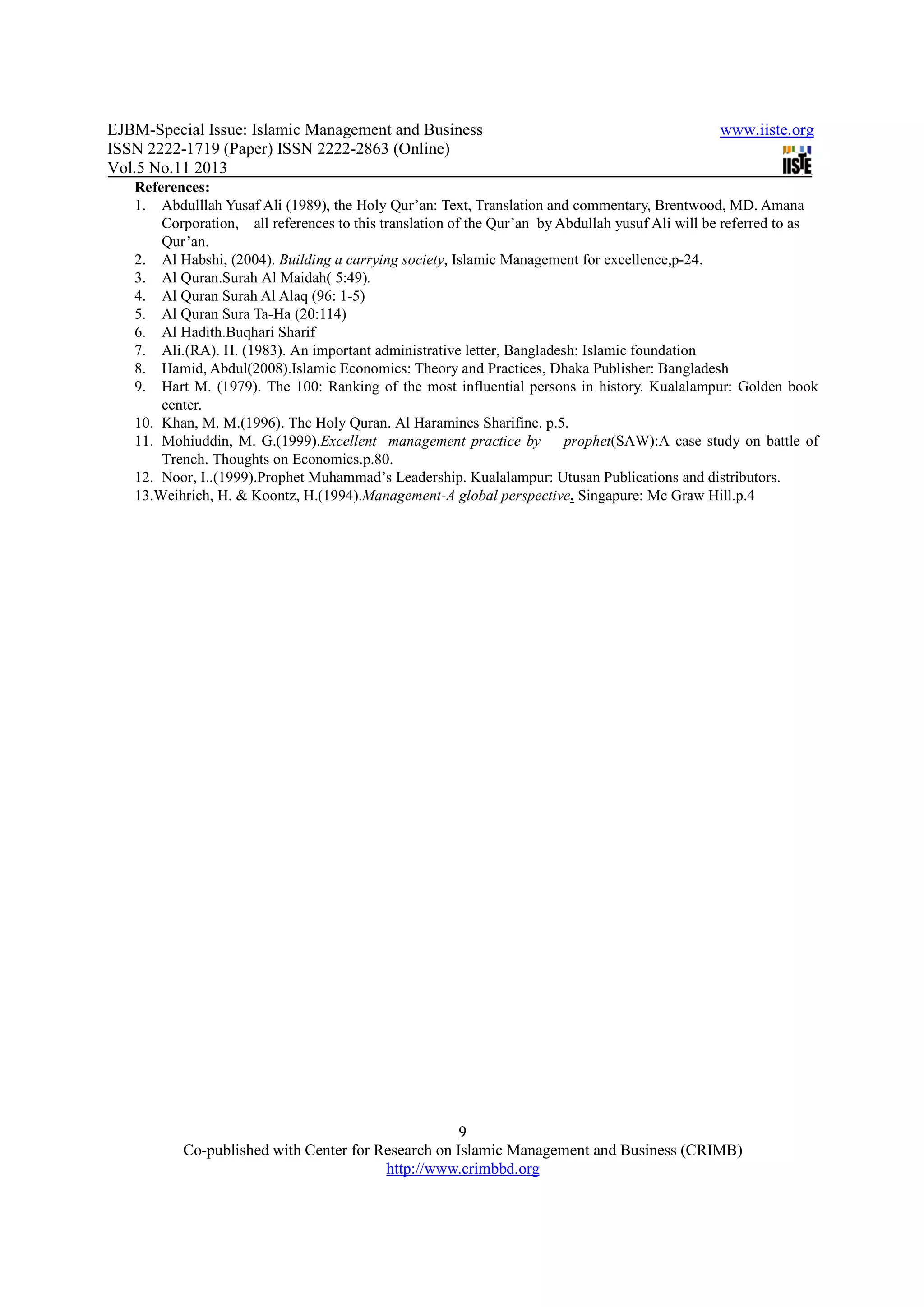 EJBM-Special Issue: Islamic Management and Business www.iiste.org
ISSN 2222-1719 (Paper) ISSN 2222-2863 (Online)
Vol.5 No.11 2013
9
Co-published with Center for Research on Islamic Management and Business (CRIMB)
http://www.crimbbd.org
References:
1. Abdulllah Yusaf Ali (1989), the Holy Qur’an: Text, Translation and commentary, Brentwood, MD. Amana
Corporation, all references to this translation of the Qur’an by Abdullah yusuf Ali will be referred to as
Qur’an.
2. Al Habshi, (2004). Building a carrying society, Islamic Management for excellence,p-24.
3. Al Quran.Surah Al Maidah( 5:49).
4. Al Quran Surah Al Alaq (96: 1-5)
5. Al Quran Sura Ta-Ha (20:114)
6. Al Hadith.Buqhari Sharif
7. Ali.(RA). H. (1983). An important administrative letter, Bangladesh: Islamic foundation
8. Hamid, Abdul(2008).Islamic Economics: Theory and Practices, Dhaka Publisher: Bangladesh
9. Hart M. (1979). The 100: Ranking of the most influential persons in history. Kualalampur: Golden book
center.
10. Khan, M. M.(1996). The Holy Quran. Al Haramines Sharifine. p.5.
11. Mohiuddin, M. G.(1999).Excellent management practice by prophet(SAW):A case study on battle of
Trench. Thoughts on Economics.p.80.
12. Noor, I..(1999).Prophet Muhammad’s Leadership. Kualalampur: Utusan Publications and distributors.
13.Weihrich, H. & Koontz, H.(1994).Management-A global perspective. Singapure: Mc Graw Hill.p.4
 