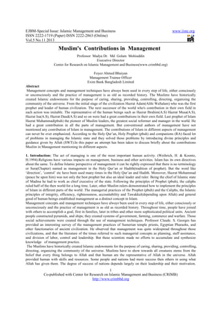 EJBM-Special Issue: Islamic Management and Business www.iiste.org
ISSN 2222-1719 (Paper) ISSN 2222-2863 (Online)
Vol.5 No.11 2013
1
Co-published with Center for Research on Islamic Management and Business (CRIMB)
http://www.crimbbd.org
Muslim's Contributions in Management
Professor Madya Dr. Md Golam Mohiuddin
Executive Director
Center for Research on Islamic Management and Business(www.crimbbd.org)
Foyez Ahmed Bhuiyan
Management Trainee Officer
Exim Bank Bangladesh Limited
Abstract
Management concepts and management techniques have always been used in every step of life, either consciously
or unconsciously and the practice of management is as old as recorded history. The Muslims have historically
created Islamic endowments for the purpose of caring, sharing, providing, controlling, directing, organizing the
community of the universe. From the initial stage of the civilization Hazrat Adam(Alihi WaSalam) who was the first
prophet and leader of human civilization. The next successor of the world who's contribution in their own field in
each action was imitable. The representative of the human beings such as Hazrat Ibrahim(A.S) Hazrat Musa(A.S),
Hazrat Isa(A.S), Hazrat Daud(A.S) and so on were had a great contributions in their own field. Last prophet of Islam
Hazrat Muhammad(pbuh) the pioneer of Muslim leaders, the greatest social reformer and manager in the world. He
had a great contribution in all the parts of management. But conventional authors of management have not
mentioned any contribution of Islam in management. The contributions of Islam in different aspects of management
can never be over emphasized. According to the Holy Qur’an, Holy Prophet (pbuh) and companions (RA) faced lot
of problems in managing the Islamic state and they solved those problems by introducing divine principles and
guidance given by Allah (SWT).In this paper an attempt has been taken to discuss briefly about the contributions
Muslim in Management mentioning its different aspects.
1. Introduction: The act of managing is one of the most important human activity. (Weihrich, H. & Koontz,
H.1994).Religions have various impacts on management, business and other activities. Islam has its own directives
about the same. To define Islamic perspective of management it can be rightly expressed that there is no terminology
or Sura(Chapter) named as management in the Holy Qur’an or Hadith(tradition of prophet). But the word like
‘direction’, ‘control’ etc have been used many times in the Holy Qur’an and Hadith. Moreover, Hazrat Mohammad
(peace be upon him) was not only the best prophet but also an ideal leader and ruler. Being the chief of Islamic state
of Madina he had to work as chief executive of the state. Following the principles of Prophet (pbuh), the caliphs
ruled half of the then world for a long time. Later, other Muslim rulers demonstrated how to implement the principles
of Islam in different parts of the world .The managerial practices of the Prophet (pbuh) and the Caliphs, the Islamic
principles of integrity, efficiency, righteousness, accountability and Tawakkul(depending upon Allah) and general
good of human beings established management as a distinct concept in Islam.
Management concepts and management techniques have always been used in every step of life, either consciously or
unconsciously and the practice of management is as old as recorded history. Throughout time, people have joined
with others to accomplish a goal, first in families, later in tribes and other more sophisticated political units. Ancient
people constructed pyramids, and ships; they created systems of government, farming, commerce and warfare. Those
social achievements were created through the use of management techniques. Professor Claude. S. Georges has
provided an interesting survey of the management practices of Sumerian temple priests, Egyptian Pharaohs, and
other functionaries of ancient civilization. He observed that management was quite widespread throughout those
civilizations, and that the literature of the times referred to such managerial concepts as planning, staff assistance,
and division of labor, control and leadership. But these scientists made no efforts to accumulate and synthesize
knowledge of management practice.
The Muslims have historically created Islamic endowments for the purpose of caring, sharing, providing, controlling,
directing, organizing the community of the universe. Muslims have to show towards all creatures stems from the
belief that every thing belongs to Allah and that human are the representative of Allah in the universe. Allah
provided human with skills and resources. Some people and nations had more success then others in using what
Allah has given them. The degree of success of nations depends largely on their leadership and their motivation.
 
