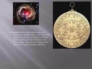 A remarkable and sophisticated example of a ‘universal’ astrolabe, that is, one that can be used in any latitude, of a type described by Islamic mathematicians in Toledo in the 11th century. This very rare example dates from c.1327 and was made in Morocco.,[object Object]