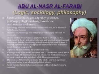 ABU AL-NASR AL-FARABI(Logic, sociology, philosophy),[object Object],Farabicontributed considerably to science, philosophy, logic, sociology, medicine, mathematics and music. ,[object Object],In sociology he wrote several books out of which AraAhl al-Madina al-Fadila became famous. ,[object Object],His books on psychology and metaphysics were largely based on his own work. ,[object Object],He also wrote a book on music, captioned Kitab al-Musiqa. He was a great expert in the art and science of music and invented several musical instruments, besides contributing to the knowledge of musical notes. It has been reported that he could play his instrument so well as to make people laugh or weep at will. ,[object Object],In physics he demonstrated the existence of void.,[object Object],Although many of his books have been lost, 117 are known, out of which 43 are on logic, 11 on metaphysics, 7 on ethics, 7 on political science, 17 on music, medicine and sociology, while 11 are commentaries. ,[object Object],The book AraAhl al-Madina al- Fadila 'The Model City' is a significant early contribution to sociology and political science.,[object Object],Farabi exercised great influence on science and knowledge for several centuries. ,[object Object]