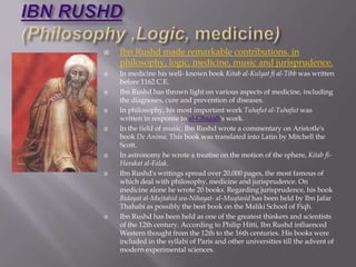IBN RUSHD(Philosophy ,Logic, medicine),[object Object],IbnRushd made remarkable contributions. in philosophy, logic, medicine, music and jurisprudence. ,[object Object],In medicine his well- known book Kitab al-Kulyatfi al-Tibb was written before 1162 C.E.,[object Object],IbnRushd has thrown light on various aspects of medicine, including the diagnoses, cure and prevention of diseases. ,[object Object],In philosophy, his most important work Tuhafut al-Tuhafut was written in response to al-Ghazali's work. ,[object Object],In the field of music, IbnRushd wrote a commentary on Aristotle's book De Anima. This book was translated into Latin by Mitchell the Scott.,[object Object],In astronomy he wrote a treatise on the motion of the sphere, Kitabfi-Harakat al-Falak. ,[object Object],IbnRushd's writings spread over 20,000 pages, the most famous of which deal with philosophy, medicine and jurisprudence. On medicine alone he wrote 20 books. Regarding jurisprudence, his book Bidayat al-Mujtahidwa-Nihayat- al-Muqtasid has been held by Ibn Jafar Thahabi as possibly the best book on the Maliki School of Fiqh. ,[object Object],IbnRushd has been held as one of the greatest thinkers and scientists of the 12th century. According to Philip Hitti, IbnRushd influenced Western thought from the 12th to the 16th centuries. His books were included in the syllabi of Paris and other universities till the advent of modern experimental sciences.,[object Object]