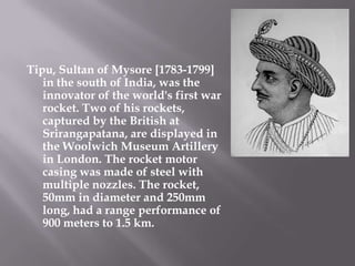 Tipu, Sultan of Mysore [1783-1799] in the south of India, was the innovator of the world's first war rocket. Two of his rockets, captured by the British at Srirangapatana, are displayed in the Woolwich Museum Artillery in London. The rocket motor casing was made of steel with multiple nozzles. The rocket, 50mm in diameter and 250mm long, had a range performance of 900 meters to 1.5 km.,[object Object]