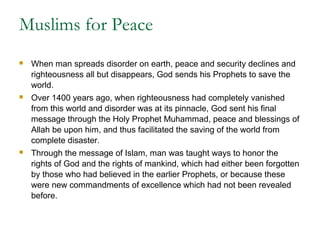 Muslims for Peace
 When man spreads disorder on earth, peace and security declines and
righteousness all but disappears, God sends his Prophets to save the
world.
 Over 1400 years ago, when righteousness had completely vanished
from this world and disorder was at its pinnacle, God sent his final
message through the Holy Prophet Muhammad, peace and blessings of
Allah be upon him, and thus facilitated the saving of the world from
complete disaster.
 Through the message of Islam, man was taught ways to honor the
rights of God and the rights of mankind, which had either been forgotten
by those who had believed in the earlier Prophets, or because these
were new commandments of excellence which had not been revealed
before.
 