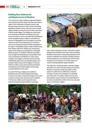 8      ARAKAN REPORT




Building New Settlements
and Displacement of Muslims
The most serious rights violations Arakanese Muslims
have experienced at the hands of the Burmese military
regime is the confiscation of Muslim property after
they have been forced out of their homes and settling
Buddhists in Muslim homes under the cover of model
villages. Muslims are forced to work in the construction
of these model villages. The villages are constructed
from materials confiscated from Muslims and new
homes are built in a way to resemble historical Buddhist
homes. Buddhists living in Arakan, in central Burma
and even in Bangladesh are encouraged to move into
northern Arakan, where Muslims live, in an effort to
reduce the overall percentage of Muslim population in
the region. The Buddhist urged to settle in Arakan bring
their relatives with them. Shelter, land, and livestock
needs of new settlers are provided from confiscated        them under systematic pressure. This policy involves
Muslim property. On 25 March 1999, 34 new settlers         displacement of Muslims from their land and settling
were brought from Buthidaung to Akyab. Before their        Buddhist in their place, confiscating possessions and
arrival authorities forced Muslims to make certain         property of Muslims, forced labor, shutting mosques
changes in the villages so that they would resemble        and preventing new ones being built, and travel ban.
old Buddhist settlements, even Buddha statues were         Frequent acts of violence occur in the region as a
erected in different parts of the villages. In February    result of inciting Buddhists against Muslims.
2005, the military junta ordered Arakanese Muslims         The objective in settling Buddhist in Muslim villages
to build fences around their villages and forcefully
                                                           and towns is to reduce the percentage of Arakanese
employed Muslims for this work.
                                                           Muslims so that they would not be able to claim
Evacuated Rohingya villages were settled by                autonomy within Burma. Obliteration of Islamic
Buddhists and most of the displaced Rohingyas              heritage in Arakan and reshaping it as a Buddhist
moved out of Arakan. Today the Rohingya community          land is planned. The military regime not only alter
in Arakan is living under extremely hard conditions.       demographic shape of Arakan and exploit Muslims
The Burmese military junta frequently incites              but also arms Buddhists settled in the area and urges
Arakanese Buddhist against Muslims and keeps               them to raid Muslim villages.
 