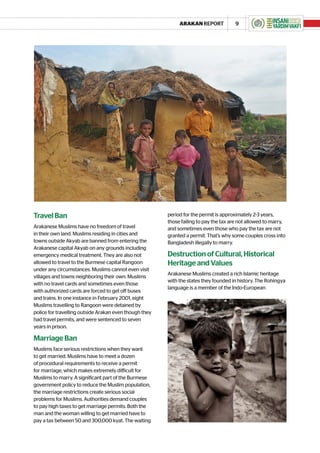 ARAKAN REPORT             9




Travel Ban                                              period for the permit is approximately 2-3 years,
                                                        those failing to pay the tax are not allowed to marry,
Arakanese Muslims have no freedom of travel             and sometimes even those who pay the tax are not
in their own land. Muslims residing in cities and       granted a permit. That’s why some couples cross into
towns outside Akyab are banned from entering the        Bangladesh illegally to marry.
Arakanese capital Akyab on any grounds including
emergency medical treatment. They are also not          Destruction of Cultural, Historical
allowed to travel to the Burmese capital Rangoon        Heritage and Values
under any circumstances. Muslims cannot even visit
                                                        Arakanese Muslims created a rich Islamic heritage
villages and towns neighboring their own. Muslims
                                                        with the states they founded in history. The Rohingya
with no travel cards and sometimes even those
                                                        language is a member of the Indo-European
with authorized cards are forced to get off buses
and trains. In one instance in February 2001, eight
Muslims travelling to Rangoon were detained by
police for travelling outside Arakan even though they
had travel permits, and were sentenced to seven
years in prison.

Marriage Ban
Muslims face serious restrictions when they want
to get married. Muslims have to meet a dozen
of procedural requirements to receive a permit
for marriage, which makes extremely difficult for
Muslims to marry. A significant part of the Burmese
government policy to reduce the Muslim population,
the marriage restrictions create serious social
problems for Muslims. Authorities demand couples
to pay high taxes to get marriage permits. Both the
man and the woman willing to get married have to
pay a tax between 50 and 300,000 kyat. The waiting
 