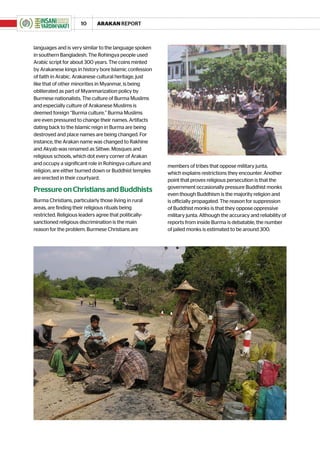 10     ARAKAN REPORT



languages and is very similar to the language spoken
in southern Bangladesh. The Rohingya people used
Arabic script for about 300 years. The coins minted
by Arakanese kings in history bore Islamic confession
of faith in Arabic. Arakanese cultural heritage, just
like that of other minorities in Myanmar, is being
obliterated as part of Myanmarization policy by
Burmese nationalists. The culture of Burma Muslims
and especially culture of Arakanese Muslims is
deemed foreign “Burma culture.” Burma Muslims
are even pressured to change their names. Artifacts
dating back to the Islamic reign in Burma are being
destroyed and place names are being changed. For
instance, the Arakan name was changed to Rakhine
and Akyab was renamed as Sittwe. Mosques and
religious schools, which dot every corner of Arakan
and occupy a significant role in Rohingya culture and   members of tribes that oppose military junta,
religion, are either burned down or Buddhist temples    which explains restrictions they encounter. Another
are erected in their courtyard.                         point that proves religious persecution is that the
                                                        government occasionally pressure Buddhist monks
Pressure on Christians and Buddhists
                                                        even though Buddhism is the majority religion and
Burma Christians, particularly those living in rural    is officially propagated. The reason for suppression
areas, are finding their religious rituals being        of Buddhist monks is that they oppose oppressive
restricted. Religious leaders agree that politically-   military junta. Although the accuracy and reliability of
sanctioned religious discrimination is the main         reports from inside Burma is debatable, the number
reason for the problem. Burmese Christians are          of jailed monks is estimated to be around 300.
 