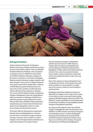 ARAKAN REPORT            11




Refugee Problem                                        Out of all Arakanese refugees in Bangladesh,
                                                       23,000 returned to Burma in 1996. However,
Today hundreds of thousands of Arakanese               refugee influx from Burma to Bangladesh did
Muslims are living as refugees outside Burma due to    not stop. Between 10-15,000 Arakanese fled to
pressure of the military regime. There are 200,000     Bangladesh in 1996, while at least 5,000 Arakanese
Arakanese Muslims in Pakistan, some recognized         arrived in the country to escape forced labor,
as refugees some not, 500,000 in Saudi Arabia          heavy taxation, rape and oppression. About 500
and 10,000 in Malaysia. Although a signatory to        of them were deported to Burma upon entry into
the Geneva Convention on the Status of Refugees,       Bangladesh.
Malaysia regards Arakanese refugees, together with
                                                       Most of the refugees arriving in Bangladesh were
other refugees in the country, as illegal immigrants   not allowed into camps. The Arakanese who were
and refuses to grant them refugee status. However,     denied residence in camps opted for an illegal
in 2004 Malaysia granted Arakanese permit to           stay in the country in forests or slums instead of
stay in the country and they are still living there    returning home.
without officially being recognized as refugees.
                                                       Bangladeshi authorities stepped up pressure in
The country with the highest number of Arakanese
                                                       May 2003 on refugees in two camps in the country
refugees is Bangladesh, where the United Nations
                                                       to force them to return home and it had forcefully
High Commissioner for Refugees (UNHCR) has a
                                                       deported 230,000 refugees to Burma by 2005. The
protection program in place. Between the years
                                                       UNHCR is mostly responsible for forced deportation
1991 and 1992, about 300,000 Arakanese Muslims
                                                       for planning to handover its responsibilities towards
migrated because of persecution of the Burmese         refugees to Bangladeshi authorities.
government to Bangladesh, which is a small,
overcrowded and impoverished country.                  According to official figures, there were 20,000
                                                       refugees in Bangladesh under the protection of the
On 28 April 1992, the UN brokered an agreement         UNHCR as of 2005 and they were living in Nayapara
between Burma and Bangladesh for voluntary             and Kutupalong camps in southern Bangladesh.
and safe return of Arakanese refugees; however,        Nayapara and Kutupalong are housing 12,000
necessary measures were not taken to monitor           and 8,000 refugees respectively. However, these
refugees’ return through impartial authorities or to   figures are only the tip of the iceberg. Thousands
assess their situation in the wake of return.          of Arakanese are still fleeing to Bangladesh to
 